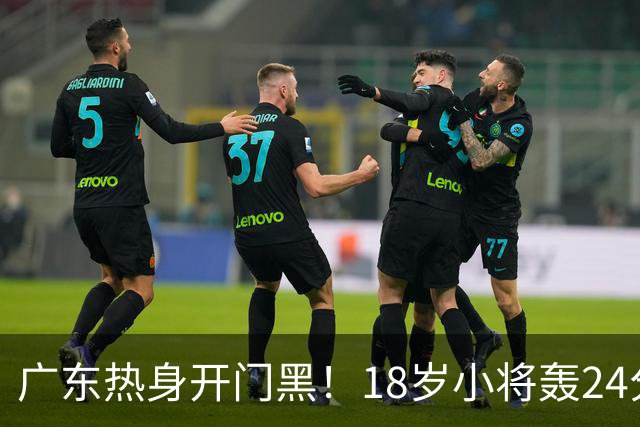 广东热身开门黑！18岁小将轰24分，新帅执教风格与杜锋完全不一样
